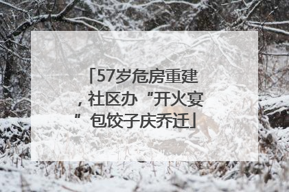 57岁危房重建，社区办“开火宴”包饺子庆乔迁