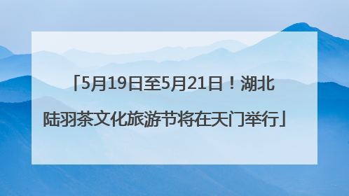 5月19日至5月21日！湖北陆羽茶文化旅游节将在天门举行