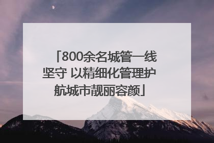 800余名城管一线坚守 以精细化管理护航城市靓丽容颜