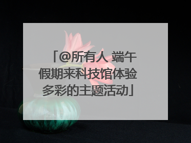 @所有人 端午假期来科技馆体验多彩的主题活动