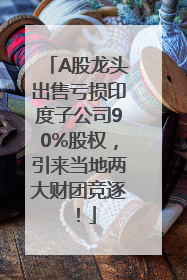 A股龙头出售亏损印度子公司90%股权，引来当地两大财团竞逐！