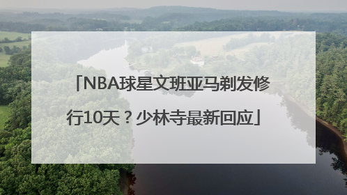 NBA球星文班亚马剃发修行10天？少林寺最新回应